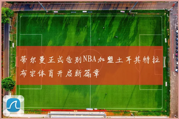 蒂尔曼正式告别NBA加盟土耳其特拉布宗体育开启新篇章