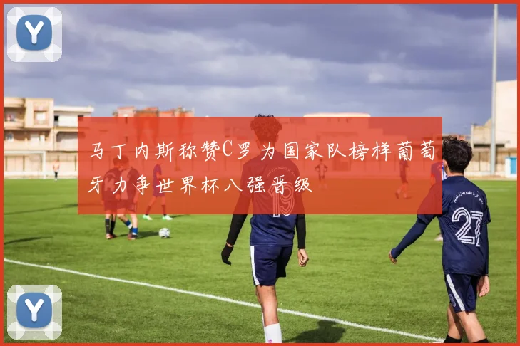 马丁内斯称赞C罗为国家队榜样葡萄牙力争世界杯八强晋级