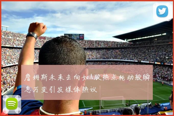 詹姆斯未来去向如A股热点轮动般瞬息万变引发媒体热议