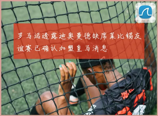 罗马诺透露迪奥曼德缺席莱比锡友谊赛已确认加盟皇马消息