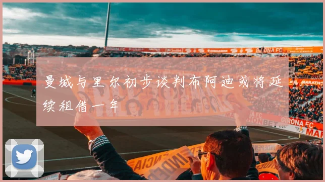 曼城与里尔初步谈判布阿迪或将延续租借一年