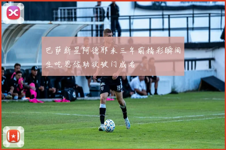 巴萨新星阿德耶米三年前精彩瞬间生吃恩佐助攻破门成名