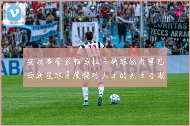 安切洛蒂亲临马拉卡纳球场考察巴西新星球员展现对人才的关注与期待