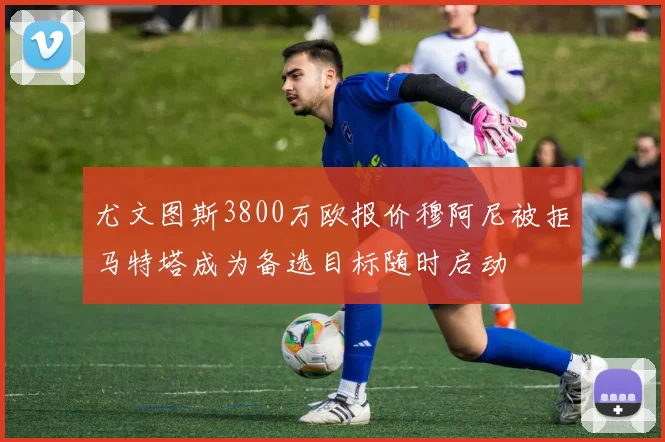 尤文图斯3800万欧报价穆阿尼被拒马特塔成为备选目标随时启动