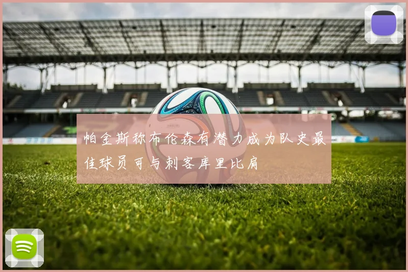 帕金斯称布伦森有潜力成为队史最佳球员可与刺客库里比肩