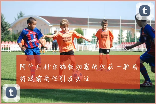 阿什利科尔执教切塞纳仅获一胜或将提前离任引发关注