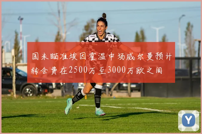 国米瞄准埃因霍温中场威尔曼预计转会费在2500万至3000万欧之间