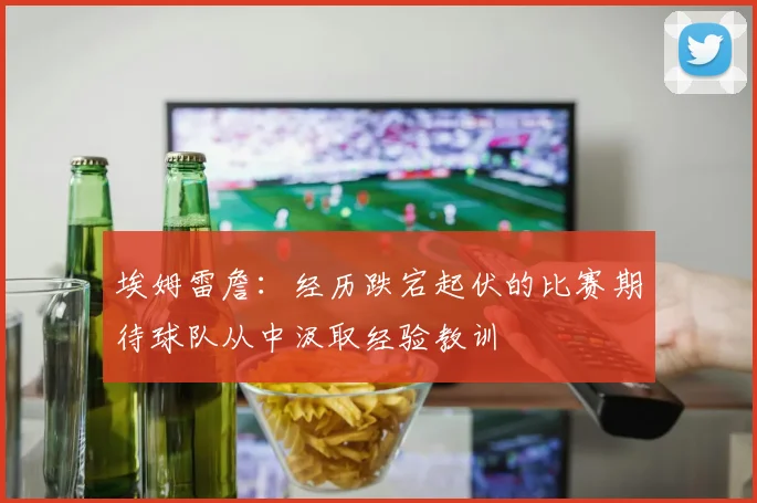 埃姆雷詹：经历跌宕起伏的比赛期待球队从中汲取经验教训