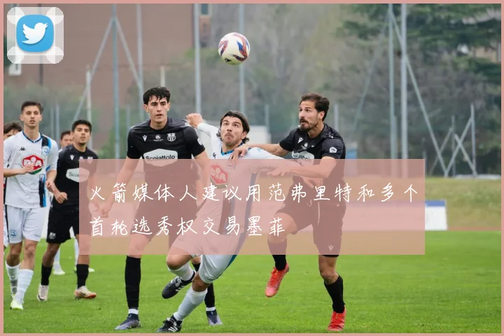 火箭媒体人建议用范弗里特和多个首轮选秀权交易墨菲