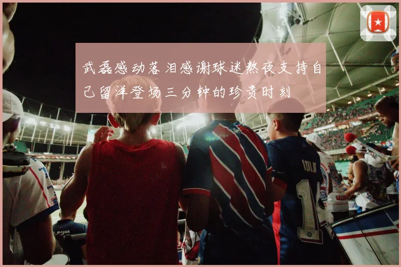 武磊感动落泪感谢球迷熬夜支持自己留洋登场三分钟的珍贵时刻
