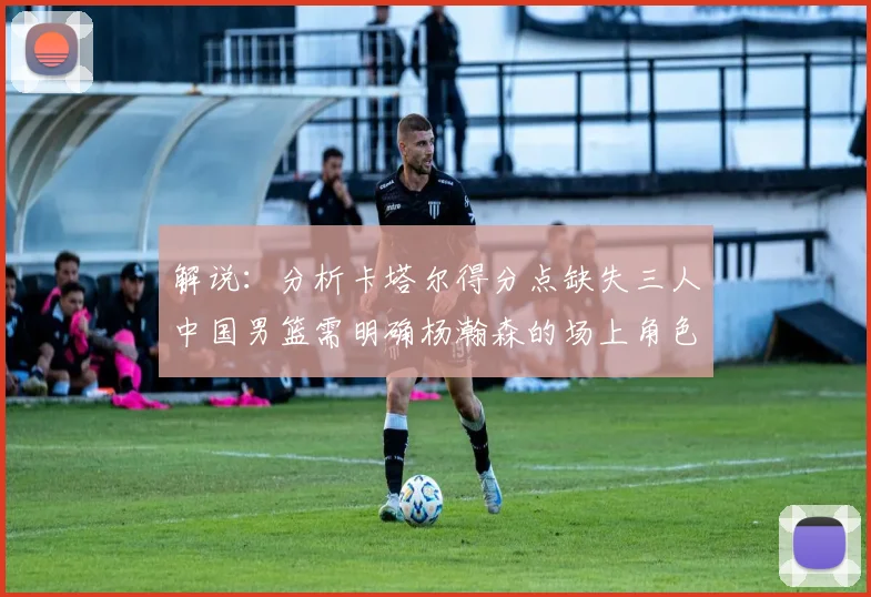 解说：分析卡塔尔得分点缺失三人中国男篮需明确杨瀚森的场上角色