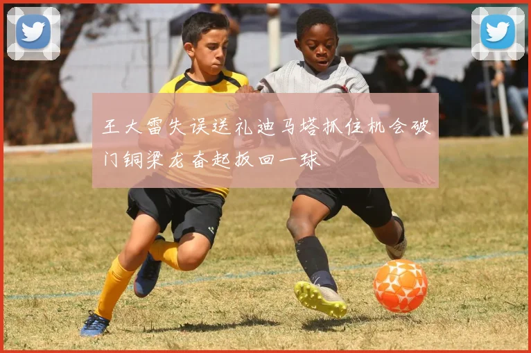 王大雷失误送礼迪马塔抓住机会破门铜梁龙奋起扳回一球