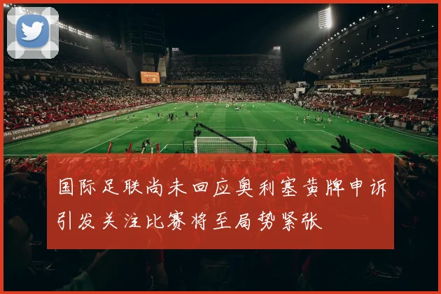 国际足联尚未回应奥利塞黄牌申诉引发关注比赛将至局势紧张