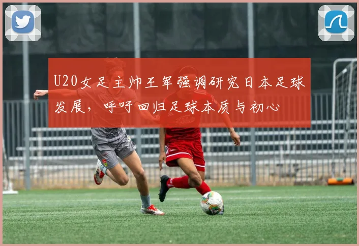 U20女足主帅王军强调研究日本足球发展，呼吁回归足球本质与初心