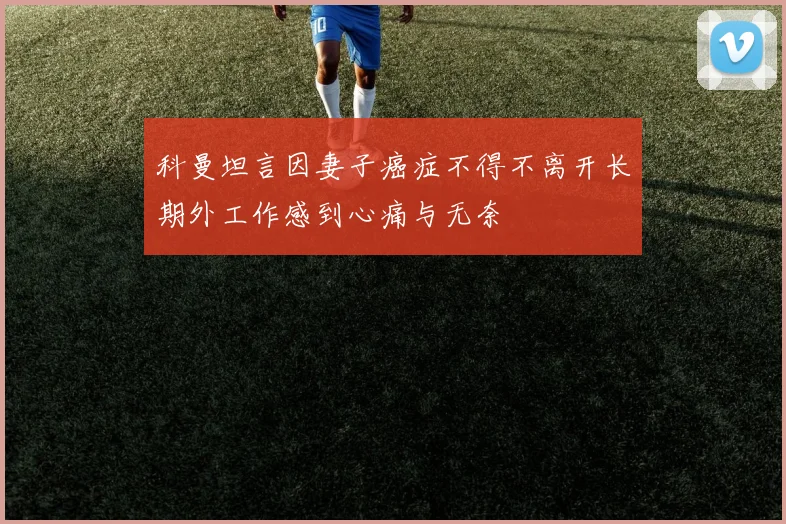 科曼坦言因妻子癌症不得不离开长期外工作感到心痛与无奈