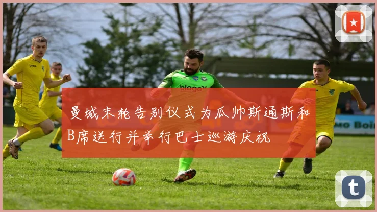 曼城末轮告别仪式为瓜帅斯通斯和B席送行并举行巴士巡游庆祝