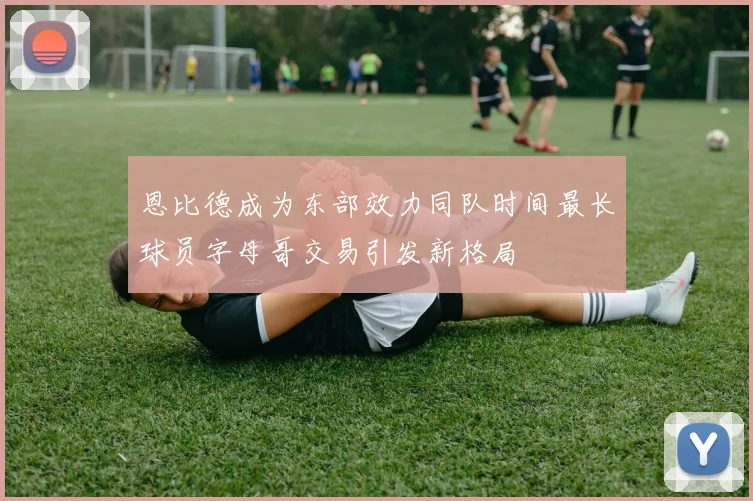 恩比德成为东部效力同队时间最长球员字母哥交易引发新格局