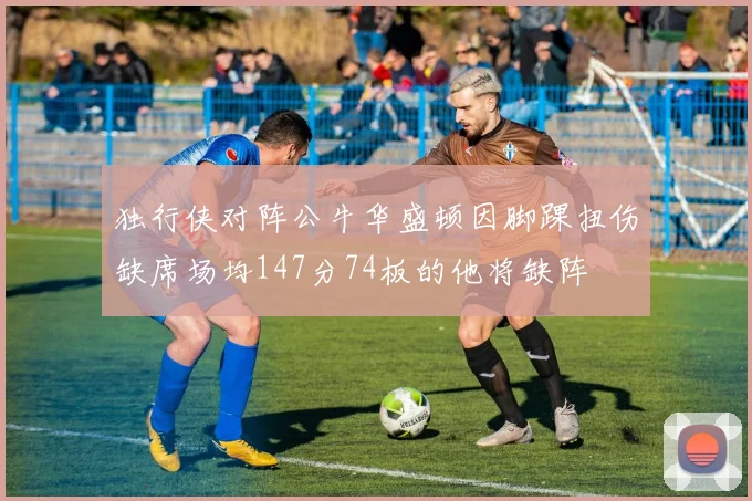 独行侠对阵公牛华盛顿因脚踝扭伤缺席场均147分74板的他将缺阵