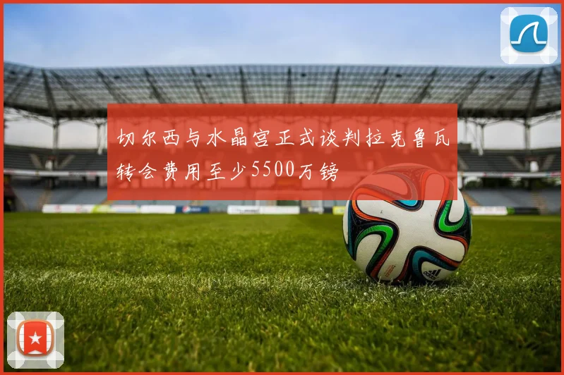 切尔西与水晶宫正式谈判拉克鲁瓦转会费用至少5500万镑