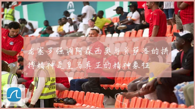 龙塞罗强调阿森西奥与贡萨洛的拼搏精神是皇马真正的精神象征