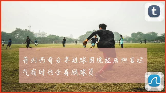 普利西奇分享进球困境经历坦言运气有时也会眷顾球员