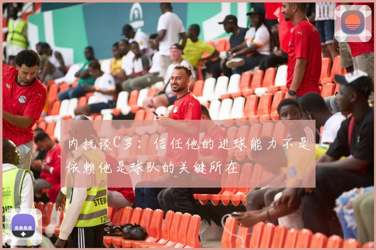 内托谈C罗：信任他的进球能力不是依赖他是球队的关键所在